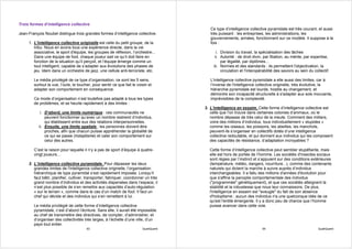 Trois formes d’intelligence collective
                                                                                           Ce type d’intelligence collective pyramidale est très courant, et aussi
Jean-François Noubel distingue trois grandes formes d’intelligence collective.             très puissant : les entreprises, les administrations, les
                                                                                           gouvernements, armées, fonctionnent sur ce modèle. Il suppose à la
     1. L'intelligence collective originelle est celle du petit groupe, de la              fois :
        tribu. Nous en avons tous une expérience directe, dans la vie
        associative, le sport d'équipe, les groupes de réflexion, l’orchestre...               i. Division du travail, la spécialisation des tâches
        Dans une équipe de foot, chaque joueur sait ce qu’il doit faire en                    ii. Autorité : de droit divin, par filiation, au mérite, par expertise,
        fonction de la situation qu’il perçoit, et l’équipe émerge comme un                       par légalité, par diplômes...
        tout intelligent, capable de s’adapter aux évolutions des phases de                  iii. Normes et des standards : ils permettent l'objectivation, la
        jeu. Idem dans un orchestre de jazz, une cellule anti-terroriste, etc.                    circulation et l'interopérabilité des savoirs au sein du collectif.

        Le média privilégié de ce type d’organisation, ce sont les 5 sens,                 L'intelligence collective pyramidale a elle aussi des limites, car à
        surtout la vue, l’ouïe, le toucher, pour sentir ce que fait le voisin et           l’inverse de l'intelligence collective originelle, très évolutive, la
        adapter son comportement en conséquence.                                           hiérarchie pyramidale est lourde, hostile au changement, et
                                                                                           démontre son incapacité structurelle à s'adapter aux sols mouvants,
        Ce mode d’organisation n’est toutefois pas adapté à tous les types                 imprévisibles de la complexité.
        de problèmes, et se heurte rapidement à des limites :
                                                                                        3. L’intelligence en essaim. Cette forme d’intelligence collective est
            i. D’abord, une limite numérique : ces communautés ne                          celle que l’on trouve dans certaines colonies d’animaux, où le
               peuvent fonctionner qu’avec un nombre restreint d’individus,                nombre dépasse de très celui de la meute. Comment des milliers,
               qui établissent entre eux des relations interpersonnelles.                  voire des millions d’individus, tous individuellement « stupides »
           ii. Ensuite, une limite spatiale : les personnes doivent être                   comme les oiseaux, les poissons, les abeilles, les manchots,
               proches, afin que chacun puisse appréhender la globalité de                 peuvent-ils s’organiser en collectifs dotés d’une intelligence
               ce qui se passe (holoptisme) et caler son comportement sur                  collective redoutable, et qui donnent aux individus qui les composent
               celui des autres.                                                           des capacités de résistance, d’adaptation incroyables ?

        C’est la raison pour laquelle il n’y a pas de sport d’équipe à quatre-            Cette forme d’intelligence collective peut sembler stupéfiante, mais
        vingt joueurs…                                                                    elle est hors de portée de l’homme. Les sociétés d'insectes sociaux
                                                                                          sont régies par l’instinct et s’appuient sur des conditions extérieures
     2. L’intelligence collective pyramidale. Pour dépasser les deux                      (température, météo, dangers, nourriture...), comme des contenants
        grandes limites de l'intelligence collective originelle, l’organisation           naturels qui dictent la marche à suivre auprès d’individus
        hiérarchique de type pyramidal s’est rapidement imposée. Lorsqu’il                interchangeables. Il a fallu des millions d'années d'évolution pour
        faut bâtir, planifier, cultiver, transporter, fabriquer, coordonner un très       que s'affine la panoplie comportementale des individus
        grand nombre d’individus et des activités dispersées dans l’espace, il            ("programmée" génétiquement), et que ces sociétés atteignent la
        n’est plus possible de s’en remettre aux capacités d’auto-régulation              stabilité et la robustesse que nous leur connaissons. De plus,
        « sur le terrain », comme dans le cas d’un match de foot. Il faut un              l'intelligence en essaim est "aveugle" du fait de son absence
        chef qui décide et des individus qui s’en remettent à lui.                        d'holoptisme ; aucun des individus n'a une quelconque idée de ce
                                                                                          qu'est l'entité émergente. Il y a donc peu de chance que l’homme
        Le média privilégié de cette forme d’intelligence collective                      puisse avancer dans cette voie.
        pyramidale, c’est d’abord l’écriture. Sans elle, il aurait été impossible
        au chef de transmettre des directives, de compter, d’administrer, et
        d’organiser des collectivités très larges, à l’échelle d’une ville, d’un
        pays tout entier.
                                        93                                QualiQuanti                                      94                                 QualiQuanti
 