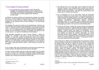 1. Les sondages et l’opinion publique                                                       1. De l’antiquité à la fin du moyen âge, l’opinion publique est celle des
                                                                                               hommes ordinaires. C’est l’ensemble des « opinions qui traînent »,
          a) Les querelles de l’opinion publique. Avant l’arrivée des                          stigmatisé comme l’expression d’un ensemble de préjugés que les
             sondages, les problématiques liées à l’opinion publique sont si                   esprits savants doivent ignorer, mais dont les princes doivent tenir
             nombreuses, et les thèses si contradictoires, qu’il est impossible                compte, pour la surveiller et la discipliner.
             d’y voir clair dans une notion jugée pourtant centrale et
             incontournable.                                                                2. De la renaissance à la fin du XVIIIè siècle, l’essor de l’imprimerie
                                                                                               favorise la constitution d’un public éclairé, et les guerres de religion font
La définition de l’opinion publique que proposent les sondages nous semble                     éclore les premières batailles d’opinion. Les codes du débat public se
aller de soi. L’opinion publique, c’est grosso modo l’opinion d’un pays donné,                 mettent en place : causes à défendre, exercice de critique, justifications
ce que pense un pays. Bien plus, l’opinion publique, c’est ce que disent les                   publiques, manifestations, propagande, pétitions, intervention
sondages, et qui s’expriment sous la forme classique : « X% des français                       solennelles, partis, etc. A ce stade, l’opinion publique reste celle du
pensent que… ».                                                                                public éclairé, elle a une vocation normative, elle doit guider et amender
                                                                                               les préjugés qui circulent. C’est l’opinion qui mérite d’être publiée.
Les sondages font aujourd’hui partie de ces représentations collectives, qui
s’incarnent dans des institutions, des organisations, et qui font qu’une société            3. A partir du XIXè siècle, la question de l’opinion publique est inséparable
« tient », c’est-à-dire que ses membres se pensent comme faisant partie d’un                   de la quête de sa mesure. L’idéal normatif cède la place à l’observation
« tout », qui ne se disloque pas en une multitude d’individus juxtaposés. La                   empirique des attitudes et, bientôt, à la mesure quotidienne de l’opinion
question est de comprendre comment les sondages sont devenus cette                             publique. L’opinion devient une affaire de sociologues, et l’on
« chose qui tient », au regard de la statistique et de la politique12.                         s’intéresse moins aux discussions théoriques sur la nature de l’opinion
                                                                                               qu’à l’addition de toutes les opinions particulières, qui toutes
Cette association spontanée qui pose « opinion publique = résultat du                          ensembles, forment l’opinion publique. L’approche quantitative joue un
sondage » et « sondage = outil dont on se sert pour mesurer l’opinion                          rôle de plus en plus déterminant dans la qualification d’une opinion
publique » ne s’est pas imposée immédiatement comme une évidence.                              commune. L’opinion publique, c’est l’opinion « du plus grand nombre »,
Chacun des éléments sur lesquels elle s’appuie a fait l’objet de longs débats,                 et non plus l’opinion de la minorité éclairée.
et a été en son temps critiqué. La notion d’opinion publique, qui a une longue
histoire et qui a fait l’objet de nombreuses théorisations au moins depuis le          Si l’on revient plus en détail sur les grandes étapes de ce processus, le terme
18ème siècle, n’était pas destinée à devenir « cette chose que mesurent les            d’opinion publique renvoie dans le vocabulaire des Lumières à une instance
sondages ».                                                                            de contrôle social, elle est un organe de censure et de contrôle des
                                                                                       comportements privés. Puissance anonyme, elle est une forme radicale du
                                                                                       « qu’en dira-t-on ? », qui s’élève du commun pour juger les actes de
Si l’on compare cette vision contemporaine à des figures plus anciennes de             chacun15. Vers le milieu du XVIIIème siècle, cette juridiction civile et morale de
l’opinion publique, elle apparaît alors dans toute son étrangeté13.                    l’opinion s’étend aux affaires publiques. Ce moment correspond à un
                                                                                       changement sociologique de grande ampleur, à savoir l’émergence d’une
La notion d’opinion publique recouvre en effet des acceptions qui ont évolué           critique populaire du pouvoir royal (et non plus simplement de la fiscalité)
au cours du temps. Non seulement l’association étroite sondage/opinion                 s’attaquant même parfois à la personne du roi16. La fin du XVIIIème siècle voit
publique ne va pas de soi, mais l’opinion publique elle-même est une notion            le mouvement de contestation s’étendre à tous les champs de la vie sociale.
complexe, dont l’histoire est ponctuée de moments-clés14 :                             C’est le « règne de la critique » décrit par Reinhart Koselleck17, et plus rien
                                                                                       n’échappe au jugement individuel et à la discussion publique18. L’opinion


                                                                                       15 FO, p 35
12                                                                                     16
   La Fabrique de l’opinion (FO), p 17                                                    FO p 36-37
13                                                                                     17
   FO, p 31                                                                               Reinhart Koselleck, Le règne de la critique, Verlag Karl Albert 1959, Editions de minuit, 1979
14                                                                                     18
   Revue Hermès, n° 31, p 21                                                              FO, p 38
                                         101                             QualiQuanti                                                         102                                         QualiQuanti
 