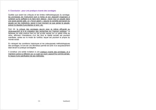 4. Conclusion : pour une pratique vivante des sondages

Quelles que soient les critiques et les limites méthodologiques du sondage,
les promesses de l’instrument sont si fortes et son dispositif imaginaire si
cohérent qu’ils suffisent à le faire tenir debout : réunir tout un peuple dans
une seule grande salle, un « forum géant », assurer le contrôle permanent du
peuple sur les institutions, savoir à tout moment ce que pense le peuple,
prévoir le résultat d’une élection à venir, etc.

Ceci dit, la critique des sondages œuvre avec la même efficacité au
rétrécissement et à la crispation des recherches sur l’opinion publique. La
faiblesse de cette posture tient au fait qu’elle repose sur un geste initial de
refus, affirmant l’inexistence d’un fait dont la réalité sociale est pourtant
manifeste, certes sur le mode de l’artifice, lequel est pourtant le propre du
monde social.

En retraçant les conditions historiques et les présupposés méthodologiques
des sondages, le livre de Loïc Blondiaux permet de sortir d’un acquiescement
béat devant la pratique sondagière.

Il constitue une solide invitation à une pratique vivante des sondages, et à
maintenir active la réflexion sur un sujet qui court, aujourd’hui comme jamais,
le risque d’une calcification de ses méthodes.




                                      131                             QualiQuanti
 