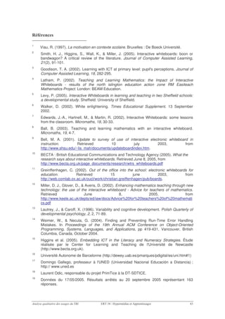 '

1
     Viau, R. (1997). La motivation en contexte scolaire. Bruxelles : De Boeck Université.
2
     Smith, H. J., Higgins, S., Wall, K., & Miller, J. (2005). Interactive whiteboards: boon or
     bandwagon? A critical review of the literature. Journal of Computer Assisted Learning,
     21(2), 91-101.
3
     Goodison, T. A. (2002). Learning with ICT at primary level: pupil's perceptions. Journal of
     Computer Assisted Learning, 18, 282-295.
4
     Latham, P. (2002). Teaching and Learning Mathematics: the Impact of Interactive
     Whiteboards - results of the north islington education action zone RM Easiteach
     Mathematics Project. London: BEAM Education.
5
     Levy, P. (2005). Interactive Whiteboards in learning and teaching in two Sheffield schools:
     a developmental study. Sheffield: University of Sheffield.
6
     Walker, D. (2002). White enlightening. Times Educational Supplement. 13 September
     2002.
7
     Edwards, J.-A., Hartnell, M., & Martin, R. (2002). Interactive Whiteboards: some lessons
     from the classroom. Micromaths, 18, 30-33.
8
     Ball, B. (2003). Teaching and learning mathematics with an interactive whiteboard.
     Micromaths, 19, 4-7.
9
     Bell, M. A. (2001). Update to survey of use of interactive electronic whiteboard in
     instruction.         Retrieved         10          july        2003,           from
     http://www.shsu.edu/~lis_mah/documents/updateboardindex.htm.
10
     BECTA : British Educational Communications and Technology Agency (2005). What the
     research says about interactive whiteboards. Retrieved June 8, 2005, from
     http://www.becta.org.uk/page_documents/research/wtrs_whiteboards.pdf
11
     Greinffenhagen, C. (2002). Out of the office into the school: electronic whiteboards for
     education.           Retrieved           15             june         2003,         from
     http://web.comlab.ox.ac.uk/oucl/work/christian.greiffenhagen/pub/boards.
12
     Miller, D. J., Glover, D., & Averis, D. (2002). Enhancing mathematics teaching through new
     technology: the use of the interactive whiteboard - Advice for teachers of mathematics.
     Retrieved                   June                  8,             2005,                from
     http://www.keele.ac.uk/depts/ed/iaw/docs/Advice%20for%20teachers%20of%20mathemati
     cs.pdf
13
     Lautrey, J., & Caroff, X. (1996). Variability and cognitive development. Polish Quarterly of
     developmental psychology, 2, 2, 71-89.
14
     Weimer, W., & Necula, G. (2004). Finding and Preventing Run-Time Error Handling
     Mistakes. In Proceedings of the 19th Annual ACM Conference on Object-Oriented
     Programming, Systems, Languages, and Applications, pp 419-431, Vancouver, British
     Columbia, Canada, October 2004.
15
     Higgins et al. (2005). Embedding ICT in the Literacy and Numeracy Strategies. Étude
     réalisée par le Center for Learning and Teaching de l'Université de Newcastle
     (http://www.becta.org.uk).
16
     Université Autonome de Barcelonne (http://dewey.uab.es/pmarques/pdigital/es/uni.htm#1)
17
     Domingo Gallego, professeur à l'UNED (Universidad Nacional Educación a Distancia) ;
     http:// www.uned.es
18
     Laurent Odic, responsable du projet PrimTice à la DT-SDTICE.
19
     Données du 17/05/2005. Résultats arrêtés au 20 septembre 2005 représentant 163
     réponses.
 