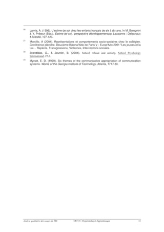 20
     Lamia, A. (1998). L’estime de soi chez les enfants français de six à dix ans. In M. Bolognini
     & Y. Prêteur (Eds.). Estime de soi : perspective développementale. Lausanne : Delachaux
     & Niestlé, 107-123.
21
     Morcillo, A (2001). Représentations et comportements socio-scolaires chez le collégien.
     Conférence plénière. Deuxième Biennal'Ado de Paris V - Europ'Ado 2001 "Les jeunes et la
     Loi… Repères, Transgressions, Violences, Interventions sociales.
22
     Brandibas, G., & Jeunier, B. (2004). , 5 #
                                           '              " #
                                                          %             9      ,5 #! ' #
                                                                                '     5
     >         # I /
23
     Mynatt, E. D. (1999). Six themes of the communicative appropriation of communication
     systems. Works of the Georgia Institute of Technology. Atlanta, 171-180.
 