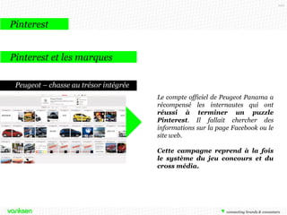 100

Pinterest
Pinterest et les marques
Peugeot – chasse au trésor intégrée
Le compte officiel de Peugeot Panama a
récompensé les internautes qui ont
réussi à terminer un puzzle
Pinterest. Il fallait chercher des
informations sur la page Facebook ou le
site web.
Cette campagne reprend à la fois
le système du jeu concours et du
cross média.

 