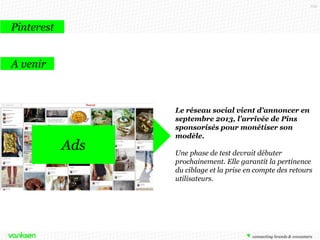 103

Pinterest
A venir

Ads

Le réseau social vient d'annoncer en
septembre 2013, l'arrivée de Pins
sponsorisés pour monétiser son
modèle.
Une phase de test devrait débuter
prochainement. Elle garantit la pertinence
du ciblage et la prise en compte des retours
utilisateurs.

 