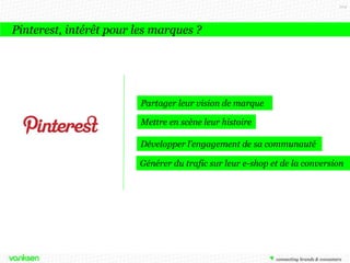104

Pinterest, intérêt pour les marques ?

Partager leur vision de marque
Mettre en scène leur histoire
Développer l’engagement de sa communauté
Générer du trafic sur leur e-shop et de la conversion

 