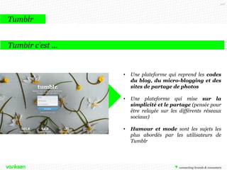 107

Tumblr
Tumblr c’est …

•

Une plateforme qui reprend les codes
du blog, du micro-blogging et des
sites de partage de photos

•

Une plateforme qui mise sur la
simplicité et le partage (pensée pour
être relayée sur les différents réseaux
sociaux)

•

Humour et mode sont les sujets les
plus abordés par les utilisateurs de
Tumblr

 