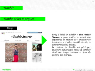 108

Tumblr
Tumbr et les marques
Ebay
Ebay a lancé un tumblr « The Inside
Source » pour mettre en avant son
expérience en matière de « chasseur de
tendances » et aller au-delà du site ecommerce connu de tous.
Le contenu du Tumblr est géré par
plusieurs influenceurs mode et véhicule
ainsi une image tendance et haut de
gamme à la marque.

 