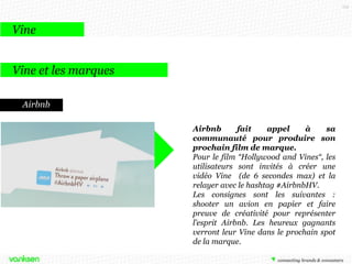 115

Vine
Vine et les marques
Airbnb
Airbnb
fait
appel
à
sa
communauté pour produire son
prochain film de marque.
Pour le film “Hollywood and Vines“, les
utilisateurs sont invités à créer une
vidéo Vine (de 6 secondes max) et la
relayer avec le hashtag #AirbnbHV.
Les consignes sont les suivantes :
shooter un avion en papier et faire
preuve de créativité pour représenter
l’esprit Airbnb. Les heureux gagnants
verront leur Vine dans le prochain spot
de la marque.

 