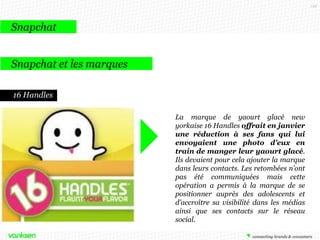122

Snapchat
Snapchat et les marques
16 Handles
La marque de yaourt glacé new
yorkaise 16 Handles offrait en janvier
une réduction à ses fans qui lui
envoyaient une photo d’eux en
train de manger leur yaourt glacé.
Ils devaient pour cela ajouter la marque
dans leurs contacts. Les retombées n’ont
pas été communiquées mais cette
opération a permis à la marque de se
positionner auprès des adolescents et
d’accroître sa visibilité dans les médias
ainsi que ses contacts sur le réseau
social.

 