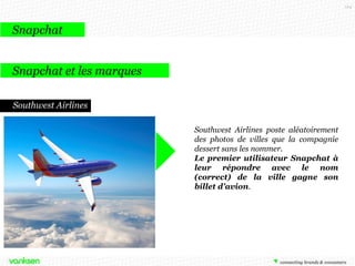 124

Snapchat
Snapchat et les marques
Southwest Airlines
Southwest Airlines poste aléatoirement
des photos de villes que la compagnie
dessert sans les nommer.
Le premier utilisateur Snapchat à
leur répondre avec le nom
(correct) de la ville gagne son
billet d’avion.

 