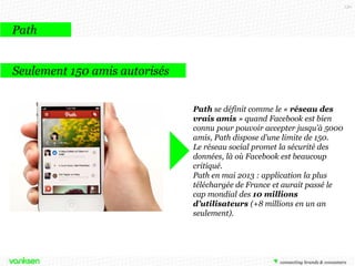 130

Path
Seulement 150 amis autorisés
Path se définit comme le « réseau des
vrais amis » quand Facebook est bien
connu pour pouvoir accepter jusqu’à 5000
amis, Path dispose d’une limite de 150.
Le réseau social promet la sécurité des
données, là où Facebook est beaucoup
critiqué.
Path en mai 2013 : application la plus
téléchargée de France et aurait passé le
cap mondial des 10 millions
d’utilisateurs (+8 millions en un an
seulement).

 