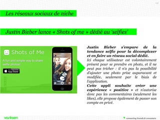 133

Les réseaux sociaux de niche
Justin Bieber lance « Shots of me » dédié au ‘selfies’
Justin Bieber s’empare de la
tendance selfie pour la décomplexer
et en faire un réseau social dédié.
Ici chaque utilisateur est volontairement
présent pour se prendre en photo, et il ne
peut pas tricher : il n’a pas la possibilité
d’ajouter une photo prise auparavant et
modifiée, seulement par le biais de
l’application.
Cette appli souhaite créer une
expérience « positive » et n’autorise
donc pas les commentaires (seulement les
likes), elle propose également de passer son
compte en privé.

 