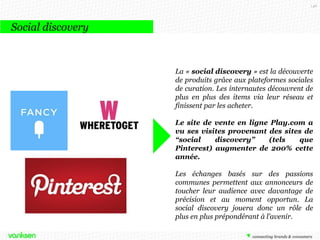 146

Social discovery

La « social discovery » est la découverte
de produits grâce aux plateformes sociales
de curation. Les internautes découvrent de
plus en plus des items via leur réseau et
finissent par les acheter.
Le site de vente en ligne Play.com a
vu ses visites provenant des sites de
“social
discovery”
(tels
que
Pinterest) augmenter de 200% cette
année.
Les échanges basés sur des passions
communes permettent aux annonceurs de
toucher leur audience avec davantage de
précision et au moment opportun. La
social discovery jouera donc un rôle de
plus en plus prépondérant à l’avenir.

 