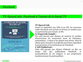 149

Facebook
TV-Synced Ads: Facebook à l’assaut de la Social TV
TV-Synced Ads
Lancé en septembre aux USA et au UK, ces nouveaux
outils Facebook sont arrivés en France en octobre avec
un partenariat avec Canal+ et TF1.
Le Keywords Insight :
Cet outil permet aux chaines de mesurer le nombre
d’occurrences les concernant (nom de l’émission,
présentateur…) même si les statuts sont privés. Ainsi la
chaine peut connaitre le profil des personnes regardant
le programme et le commentant sur Facebook.
L’API PublicFeed :
Cette API permet aux chaines d’obtenir un flux en
temps
réel
des
publications
Facebook,
et
éventuellement de les intégrer à son programme
(seulement pour les posts publics).

 
