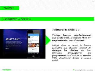 150

Twitter
Le bouton « See it »
Twitter et la social TV
Twitter lancera prochainement
aux États-Unis, le bouton “See It”
en partenariat avec Comcast.
Intégré dans un tweet, le bouton
permettra aux abonnés Comcast de
changer les chaînes sur leur
téléviseur,
d’enregistrer
les
programmes ou d’accéder au service
VOD directement depuis le réseau
social.

 