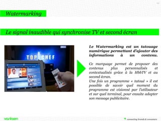 151

Watermarking
Le signal inaudible qui synchronise TV et second écran
Le Watermarking est un tatouage
numérique permettant d’ajouter des
informations
à
un
contenu.
Ce marquage permet de proposer des
contenus
plus
personnalisés
et
contextualisés grâce à la HbbTV et au
second écran.
Une fois un programme « tatoué » il est
possible de savoir quel moment du
programme est visionné par l’utilisateur
et sur quel terminal, pour ensuite adapter
son message publicitaire.

 