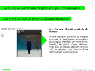 156

La musique, un terrain d’expression pour les marques
Les marques sur les réseaux sociaux musicaux
Se créer une identité musicale de
marque
On voit également beaucoup de marques
s’emparer de Spotify pour communiquer
de façon plus ‘artistique’ sur leur univers.
Bergdorf Goodman, Pierre Balmain,
Hugo Boss et Rebecca Minkoff ont ainsi
créé des playlists pour incarner leurs
valeurs et leur positionnement.

 