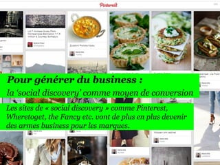 166

Pour générer du business :
la ‘social discovery’ comme moyen de conversion
Les sites de « social discovery » comme Pinterest,
Wheretoget, the Fancy etc. vont de plus en plus devenir
des armes business pour les marques.

 