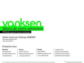 Merci de votre attention
N’hésitez pas à nous contacter
Etude menée par Solange DERREY
sderrey@vanksen.com
+33 1 55 33 89 17

Contactez-nous
Benelux
Jérémy Coxet
jcoxet@vanksen.com
+352 48 90 90

France
Xavier Lesueur
xlesueur@vanksen.com
+331 55 33 89 00

Suisse
David Pihen
dpihen@vanksen.com
+41 22 306 49 90

© 2010. VanksenGroup SA, all rights reserved. All the content is confidential. This document may neither be used nor disclosed to third parties without prior authorization.

vanksen.com
twitter.com/vanksen
facebook.com/vanksen
pinterest.com/vanksen

 