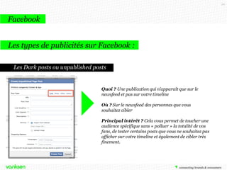 20

Facebook
Les types de publicités sur Facebook :
Les Dark posts ou unpublished posts

Quoi ? Une publication qui n’apparaît que sur le
newsfeed et pas sur votre timeline
Où ? Sur le newsfeed des personnes que vous
souhaitez cibler
Principal intérêt ? Cela vous permet de toucher une
audience spécifique sans « polluer » la totalité de vos
fans, de tester certains posts que vous ne souhaitez pas
afficher sur votre timeline et également de cibler très
finement.

 