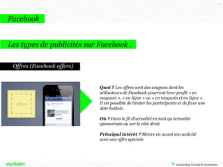 21

Facebook
Les types de publicités sur Facebook :
Offres (Facebook offers)

Quoi ? Les offres sont des coupons dont les
utilisateurs de Facebook pourront tirer profit « en
magasin », « en ligne » ou « en magasin et en ligne ».
Il est possible de limiter les participants et de fixer une
date buttoir.
Où ? Dans le fil d’actualité en tant qu’actualité
sponsorisée ou sur le côté droit
Principal intérêt ? Mettre en avant son activité
avec une offre spéciale

 