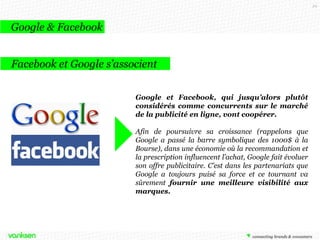 29

Google & Facebook
Facebook et Google s’associent
Google et Facebook, qui jusqu’alors plutôt
considérés comme concurrents sur le marché
de la publicité en ligne, vont coopérer.
Afin de poursuivre sa croissance (rappelons que
Google a passé la barre symbolique des 1000$ à la
Bourse), dans une économie où la recommandation et
la prescription influencent l’achat, Google fait évoluer
son offre publicitaire. C’est dans les partenariats que
Google a toujours puisé sa force et ce tournant va
sûrement fournir une meilleure visibilité aux
marques.

 
