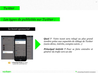 34

Twitter
Les types de publicités sur Twitter :
Le tweet sponsorisé

Quoi ? Votre tweet sera relayé au plus grand
nombre grâce aux capacités de ciblage de Twitter
(socio-démo, intérêts, comptes suivis…)
Principal intérêt ? Pour se faire entendre et
générer du trafic vers un site

 