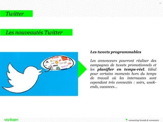 42

Twitter
Les nouveautés Twitter

Les tweets programmables
Les annonceurs pourront réaliser des
campagnes de tweets promotionnels et
les planifier en temps-réel. Idéal
pour certains moments hors du temps
de travail où les internautes sont
cependant très connectés : soirs, weekends, vacances…

 