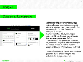 48

Google+
Google+ et les marques
Une marque peut créer une page
entreprise que les membres pourront
ajouter à leurs cercles, recommander (+1)
mais dont ils pourront également
partager le contenu.
Depuis octobre 2013, les pages
peuvent être mises en avant dans
des annonces sponsorisées.
Contrairement aux publicités Facebook,
les publicités Google+ n’apparaîtront pas
au sein du réseau mais lors d’autres
usages de Google, et par ciblage restreint.
Les membres doivent cocher une case pour
que leurs noms ne puissent pas être
utilisés à des fins publicitaires.

 