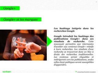49

Google+
Google+ et les marques
Les hashtags intégrés dans les
recherches Google
Google introduit les hashtags des
publications Google+ dans ses
résultats
de
recherche.
Cette
nouveauté permettra aux internautes
d’accéder aux contenus Google+ relatifs
à leurs recherches. Les résultats d’une
recherche se trouveront dans un bloc à
droite des recherches traditionnelles.
Les contenus seront cliquables et
redirigeront vers les publications, seules
celles étant publiques seront susceptibles
d’apparaître.

 