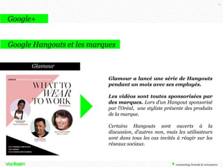 51

Google+
Google Hangouts et les marques
Glamour
Glamour a lancé une série de Hangouts
pendant un mois avec ses employés.

Les vidéos sont toutes sponsorisées par
des marques. Lors d’un Hangout sponsorisé
par l’Oréal, une styliste présente des produits
de la marque.
Certains Hangouts sont ouverts à la
discussion, d’autres non, mais les utilisateurs
sont dans tous les cas invités à réagir sur les
réseaux sociaux.

 