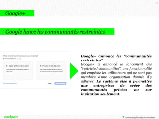 54

Google+
Google lance les communautés restreintes

Google+ annonce les “communautés
restreintes”
Google+ a annoncé le lancement des
“restricted communities“, une fonctionnalité
qui empêche les utilisateurs qui ne sont pas
membres d’une organisation donnée d’y
adhérer. Le système vise à permettre
aux
entreprises
de
créer
des
communautés
privées
ou
sur
invitation seulement.

 