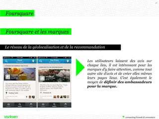 58

Foursquare
Foursquare et les marques
Le réseau de la géolocalisation et de la recommandation
Les utilisateurs laissent des avis sur
chaque lieu, il est intéressant pour les
marques d’y faire attention, comme tout
autre site d’avis et de créer elles mêmes
leurs pages lieux. C’est également le
moyen de définir des ambassadeurs
pour la marque.

 