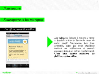 59

Foursquare
Foursquare et les marques
Les offres promotionnelles
Les offres se lancent à travers le menu
« Specials » dans la barre de menu de
votre profil Foursquare. Les jeux,
concours, défis que vous organisez
incitent les utilisateurs à revenir
plusieurs fois à un même emplacement.
C’est une bonne manière de
fidéliser votre cible.

 