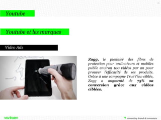 72

Youtube
Youtube et les marques
Video Ads
Zagg, le pionnier des films de
protection pour ordinateurs et mobiles
publie environ 100 vidéos par an pour
prouver l’efficacité de ses produits.
Grâce à une campagne TrueView ciblée,
Zagg a augmenté de 75% sa
conversion grâce aux vidéos
ciblées.

 