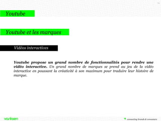74

Youtube
Youtube et les marques
Vidéos interactives

Youtube propose un grand nombre de fonctionnalités pour rendre une
vidéo interactive. Un grand nombre de marques se prend au jeu de la vidéo
interactive en poussant la créativité à son maximum pour traduire leur histoire de
marque.

 