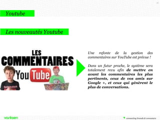 78

Youtube
Les nouveautés Youtube

Une refonte de la gestion des
commentaires sur YouTube est prévue !

Dans un futur proche, le système sera
totalement revu afin de mettre en
avant les commentaires les plus
pertinents, ceux de vos amis sur
Google +, et ceux qui génèrent le
plus de conversations.

 