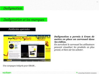 84

Dailymotion
Dailymotion et les marques
Publicités spéciales
Dailymotion a permis à Eram de
mettre en place un carrousel dans
les vidéos.
En survolant le carrousel les utilisateurs
peuvent visualiser les produits en plus
grand, et bien sûr les acheter.

Une campagne intégrée pour ERAM…

 