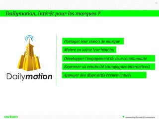 85

Dailymotion, intérêt pour les marques ?

Partager leur vision de marque
Mettre en scène leur histoire
Développer l’engagement de leur communauté
Exprimer sa créativité (campagnes interactives)
Appuyer des dispositifs événementiels

 