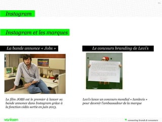 89

Instagram
Instagram et les marques
La bande annonce « Jobs »

Le film JOBS est le premier à lancer sa
bande annonce dans Instagram grâce à
la fonction vidéo sortie en juin 2013.

Le concours branding de Levi’s

Levi’s lance un concours mondial « Iamlevis »
pour devenir l’ambassadeur de la marque

 