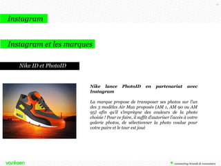 91

Instagram
Instagram et les marques
Nike ID et PhotoID

Nike lance
Instagram

PhotoID

en

partenariat

avec

La marque propose de transposer ses photos sur l’un
des 3 modèles Air Max proposés (AM 1, AM 90 ou AM
95) afin qu’il s’imprègne des couleurs de la photo
choisie ! Pour ce faire, il suffit d'autoriser l’accès à votre
galerie photos, de sélectionner la photo voulue pour
votre paire et le tour est joué

 