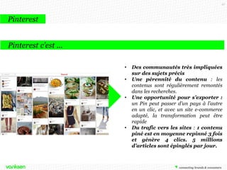 97

Pinterest
Pinterest c’est …
•

•
•

•

Des communautés très impliquées
sur des sujets précis
Une pérennité du contenu : les
contenus sont régulièrement remontés
dans les recherches.
Une opportunité pour s’exporter :
un Pin peut passer d’un pays à l’autre
en un clic, et avec un site e-commerce
adapté, la transformation peut être
rapide
Du trafic vers les sites : 1 contenu
piné est en moyenne repinné 3 fois
et génère 4 clics. 5 millions
d’articles sont épinglés par jour.

 
