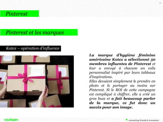98

Pinterest
Pinterest et les marques
Kotex – opération d’influence
La marque d’hygiène féminine
américaine Kotex a sélectionné 50
membres influentes de Pinterest et
leur a envoyé à chacune un colis
personnalisé inspiré par leurs tableaux
d’inspirations.
Elles devaient simplement le prendre en
photo et le partager au moins sur
Pinterest. Si le ROI de cette campagne
est compliqué à chiffrer, elle a créé un
gros buzz et a fait beaucoup parler
de la marque, ce fut donc un
succès pour son image.

 