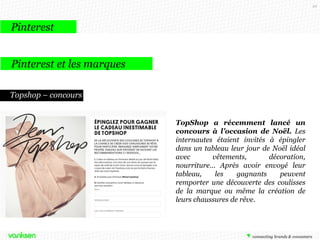 99

Pinterest
Pinterest et les marques
Topshop – concours
TopShop a récemment lancé un
concours à l’occasion de Noël. Les
internautes étaient invités à épingler
dans un tableau leur jour de Noël idéal
avec
vêtements,
décoration,
nourriture… Après avoir envoyé leur
tableau,
les
gagnants
peuvent
remporter une découverte des coulisses
de la marque ou même la création de
leurs chaussures de rêve.

 