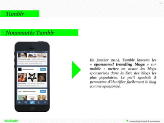 110

Tumblr
Tumblr c’est …

•

Une plateforme qui reprend les codes
du blog, du micro-blogging et des
sites de partage de photos

•

Une plateforme qui mise sur la
simplicité et le partage (pensée pour
être relayée sur les différents réseaux
sociaux)

•

Humour et mode sont les sujets les
plus abordés par les utilisateurs de
Tumblr

 