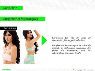 125

Snapchat
Snapchat et les marques
16 Handles
La marque de yaourt glacé new
yorkaise 16 Handles offrait en janvier
une réduction à ses fans qui lui
envoyaient une photo d’eux en
train de manger leur yaourt glacé.
Ils devaient pour cela ajouter la marque
dans leurs contacts. Les retombées n’ont
pas été communiquées mais cette
opération a permis à la marque de se
positionner auprès des adolescents et
d’accroître sa visibilité dans les médias
ainsi que ses contacts sur le réseau
social.

 