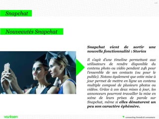 126

Snapchat
Snapchat et les marques
MTV
MTV utilise le réseau social pour la
promotion de sa nouvelle série Geordie
Shore en envoyant aux fans des
snapchats
des
coulisses
du
tournage …

 