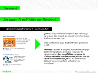 16

Facebook
Les types de publicités sur Facebook :
Annonce traditionnelle ( Facebook Ad)
Quoi ? Cette annonce est composée d’un titre de 25
caractères, d’un texte de 90 caractères et d’une image
de dimensions 100x72px.
Où ? Sur la droite du fil d’actualité ainsi que sur les
profils
Principal intérêt ? Elle peut pointer vers une page
d’atterrissage et donc accentuer votre taux de
transformation. Les possibilités en terme de
ciblage sont très nombreuses et permettent de
toucher une cible très fine. Cela permet donc
d’obtenir de nouveaux fans, utilisateurs ou
participants

 
