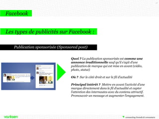 17

Facebook
Les types de publicités sur Facebook :
Publication sponsorisée (Sponsored post)
Quoi ? La publication sponsorisée est comme une
annonce traditionnelle sauf qu’il s’agit d’une
publication de marque qui est mise en avant (vidéo,
photo, statut)
Où ? Sur le côté droit et sur le fil d’actualité
Principal intérêt ? Mettre en avant l’activité d’une
marque directement dans le fil d’actualité et capter
l’attention des internautes avec du contenu attractif.
Promouvoir un message et augmenter l’engagement.

 