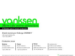 Merci de votre attention
N’hésitez pas à nous contacter
Etude menée par Solange DERREY
sderrey@vanksen.com
+33 1 55 33 89 17

Contactez-nous
Benelux
Jérémy Coxet
jcoxet@vanksen.com
+352 48 90 90

France
Xavier Lesueur
xlesueur@vanksen.com
+331 55 33 89 00

Suisse
David Pihen
dpihen@vanksen.com
+41 22 306 49 90

© 2010. VanksenGroup SA, all rights reserved. All the content is confidential. This document may neither be used nor disclosed to third parties without prior authorization.

vanksen.com
twitter.com/vanksen
facebook.com/vanksen
pinterest.com/vanksen

 