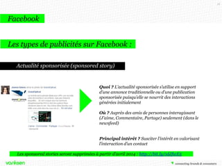 18

Facebook
Les types de publicités sur Facebook :
Actualité sponsorisée (sponsored story)

Quoi ? L’actualité sponsorisée s’utilise en support
d’une annonce traditionnelle ou d’une publication
sponsorisée puisqu’elle se nourrit des interactions
générées initialement
Où ? Auprès des amis de personnes interagissant
(J’aime, Commentaire, Partage) seulement (dans le
newsfeed)
Principal intérêt ? Susciter l’intérêt en valorisant
l’interaction d’un contact
Les sponsored stories seront supprimées à partir d’avril 2014 : http://bit.ly/1dJfwE5

 